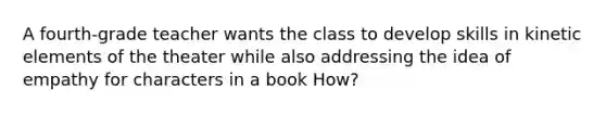 A fourth-grade teacher wants the class to develop skills in kinetic elements of the theater while also addressing the idea of empathy for characters in a book How?