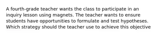 A fourth-grade teacher wants the class to participate in an inquiry lesson using magnets. The teacher wants to ensure students have opportunities to formulate and test hypotheses. Which strategy should the teacher use to achieve this objective