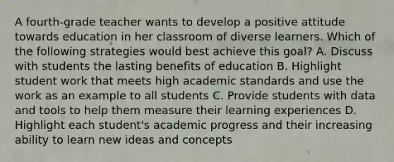 A fourth-grade teacher wants to develop a positive attitude towards education in her classroom of diverse learners. Which of the following strategies would best achieve this goal? A. Discuss with students the lasting benefits of education B. Highlight student work that meets high academic standards and use the work as an example to all students C. Provide students with data and tools to help them measure their learning experiences D. Highlight each student's academic progress and their increasing ability to learn new ideas and concepts