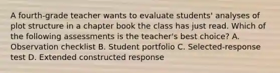 A fourth-grade teacher wants to evaluate students' analyses of plot structure in a chapter book the class has just read. Which of the following assessments is the teacher's best choice? A. Observation checklist B. Student portfolio C. Selected-response test D. Extended constructed response