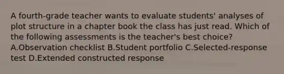 A fourth-grade teacher wants to evaluate students' analyses of plot structure in a chapter book the class has just read. Which of the following assessments is the teacher's best choice? A.Observation checklist B.Student portfolio C.Selected-response test D.Extended constructed response