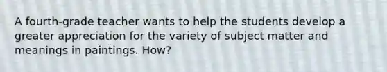 A fourth-grade teacher wants to help the students develop a greater appreciation for the variety of subject matter and meanings in paintings. How?