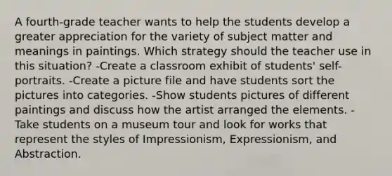 A fourth-grade teacher wants to help the students develop a greater appreciation for the variety of subject matter and meanings in paintings. Which strategy should the teacher use in this situation? -Create a classroom exhibit of students' self-portraits. -Create a picture file and have students sort the pictures into categories. -Show students pictures of different paintings and discuss how the artist arranged the elements. -Take students on a museum tour and look for works that represent the styles of Impressionism, Expressionism, and Abstraction.