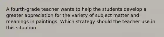 A fourth-grade teacher wants to help the students develop a greater appreciation for the variety of subject matter and meanings in paintings. Which strategy should the teacher use in this situation