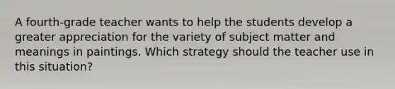 A fourth-grade teacher wants to help the students develop a greater appreciation for the variety of subject matter and meanings in paintings. Which strategy should the teacher use in this situation?