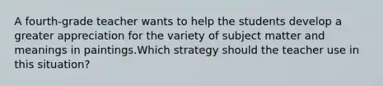 A fourth-grade teacher wants to help the students develop a greater appreciation for the variety of subject matter and meanings in paintings.Which strategy should the teacher use in this situation?