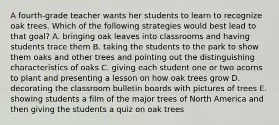 A fourth-grade teacher wants her students to learn to recognize oak trees. Which of the following strategies would best lead to that goal? A. bringing oak leaves into classrooms and having students trace them B. taking the students to the park to show them oaks and other trees and pointing out the distinguishing characteristics of oaks C. giving each student one or two acorns to plant and presenting a lesson on how oak trees grow D. decorating the classroom bulletin boards with pictures of trees E. showing students a film of the major trees of North America and then giving the students a quiz on oak trees