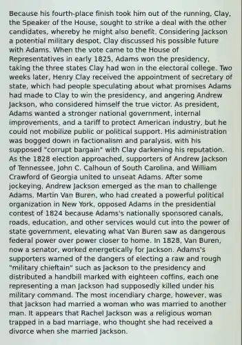 Because his fourth-place finish took him out of the running, Clay, the Speaker of the House, sought to strike a deal with the other candidates, whereby he might also benefit. Considering Jackson a potential military despot, Clay discussed his possible future with Adams. When the vote came to the House of Representatives in early 1825, Adams won the presidency, taking the three states Clay had won in the electoral college. Two weeks later, Henry Clay received the appointment of secretary of state, which had people speculating about what promises Adams had made to Clay to win the presidency, and angering Andrew Jackson, who considered himself the true victor. As president, Adams wanted a stronger national government, internal improvements, and a tariff to protect American industry, but he could not mobilize public or political support. His administration was bogged down in factionalism and paralysis, with his supposed "corrupt bargain" with Clay darkening his reputation. As the 1828 election approached, supporters of Andrew Jackson of Tennessee, John C. Calhoun of South Carolina, and William Crawford of Georgia united to unseat Adams. After some jockeying, Andrew Jackson emerged as the man to challenge Adams. Martin Van Buren, who had created a powerful political organization in New York, opposed Adams in the presidential contest of 1824 because Adams's nationally sponsored canals, roads, education, and other services would cut into the power of state government, elevating what Van Buren saw as dangerous federal power over power closer to home. In 1828, Van Buren, now a senator, worked energetically for Jackson. Adams's supporters warned of the dangers of electing a raw and rough "military chieftain" such as Jackson to the presidency and distributed a handbill marked with eighteen coffins, each one representing a man Jackson had supposedly killed under his military command. The most incendiary charge, however, was that Jackson had married a woman who was married to another man. It appears that Rachel Jackson was a religious woman trapped in a bad marriage, who thought she had received a divorce when she married Jackson.