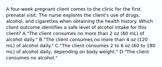 A four-week pregnant client comes to the clinic for the first prenatal visit. The nurse explores the client's use of drugs, alcohol, and cigarettes when obtaining the health history. Which client outcome identifies a safe level of alcohol intake for this client? A."The client consumes no more than 2 oz (60 mL) of alcohol daily." B."The client consumes no more than 4 oz (120 mL) of alcohol daily." C."The client consumes 2 to 6 oz (60 to 180 mL) of alcohol daily, depending on body weight." D."The client consumes no alcohol."