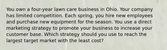 You own a four-year lawn care business in Ohio. Your company has limited competition. Each spring, you hire new employees and purchase new equipment for the season. You use a direct marketing strategy to promote your business to increase your customer base. Which strategy should you use to reach the largest target market with the least cost?