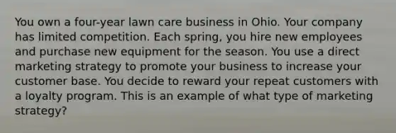 You own a four-year lawn care business in Ohio. Your company has limited competition. Each spring, you hire new employees and purchase new equipment for the season. You use a direct marketing strategy to promote your business to increase your customer base. You decide to reward your repeat customers with a loyalty program. This is an example of what type of marketing strategy?