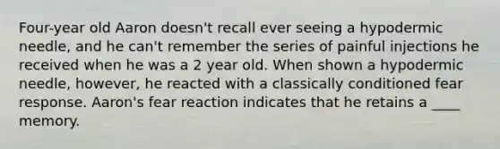 Four-year old Aaron doesn't recall ever seeing a hypodermic needle, and he can't remember the series of painful injections he received when he was a 2 year old. When shown a hypodermic needle, however, he reacted with a classically conditioned fear response. Aaron's fear reaction indicates that he retains a ____ memory.