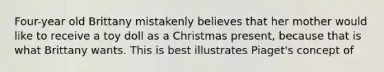 Four-year old Brittany mistakenly believes that her mother would like to receive a toy doll as a Christmas present, because that is what Brittany wants. This is best illustrates Piaget's concept of