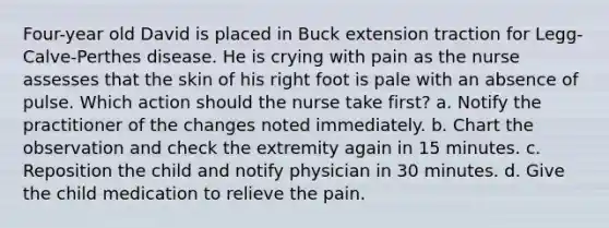 Four-year old David is placed in Buck extension traction for Legg-Calve-Perthes disease. He is crying with pain as the nurse assesses that the skin of his right foot is pale with an absence of pulse. Which action should the nurse take first? a. Notify the practitioner of the changes noted immediately. b. Chart the observation and check the extremity again in 15 minutes. c. Reposition the child and notify physician in 30 minutes. d. Give the child medication to relieve the pain.