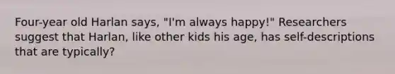 Four-year old Harlan says, "I'm always happy!" Researchers suggest that Harlan, like other kids his age, has self-descriptions that are typically?