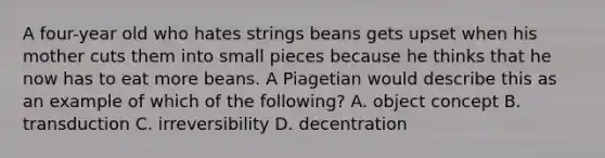 A four-year old who hates strings beans gets upset when his mother cuts them into small pieces because he thinks that he now has to eat more beans. A Piagetian would describe this as an example of which of the following? A. object concept B. transduction C. irreversibility D. decentration