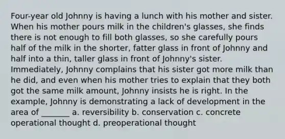 Four-year old Johnny is having a lunch with his mother and sister. When his mother pours milk in the children's glasses, she finds there is not enough to fill both glasses, so she carefully pours half of the milk in the shorter, fatter glass in front of Johnny and half into a thin, taller glass in front of Johnny's sister. Immediately, Johnny complains that his sister got more milk than he did, and even when his mother tries to explain that they both got the same milk amount, Johnny insists he is right. In the example, Johnny is demonstrating a lack of development in the area of _______ a. reversibility b. conservation c. concrete operational thought d. preoperational thought