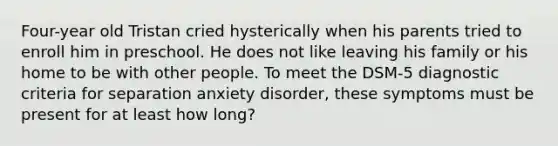 Four-year old Tristan cried hysterically when his parents tried to enroll him in preschool. He does not like leaving his family or his home to be with other people. To meet the DSM-5 diagnostic criteria for separation anxiety disorder, these symptoms must be present for at least how long?