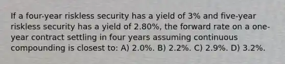 If a four-year riskless security has a yield of 3% and five-year riskless security has a yield of 2.80%, the forward rate on a one-year contract settling in four years assuming continuous compounding is closest to: A) 2.0%. B) 2.2%. C) 2.9%. D) 3.2%.