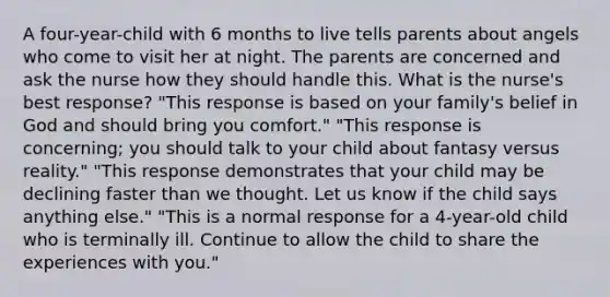 A four-year-child with 6 months to live tells parents about angels who come to visit her at night. The parents are concerned and ask the nurse how they should handle this. What is the nurse's best response? "This response is based on your family's belief in God and should bring you comfort." "This response is concerning; you should talk to your child about fantasy versus reality." "This response demonstrates that your child may be declining faster than we thought. Let us know if the child says anything else." "This is a normal response for a 4-year-old child who is terminally ill. Continue to allow the child to share the experiences with you."