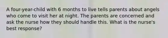 A four-year-child with 6 months to live tells parents about angels who come to visit her at night. The parents are concerned and ask the nurse how they should handle this. What is the nurse's best response?