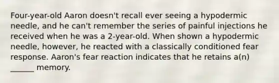 Four-year-old Aaron doesn't recall ever seeing a hypodermic needle, and he can't remember the series of painful injections he received when he was a 2-year-old. When shown a hypodermic needle, however, he reacted with a classically conditioned fear response. Aaron's fear reaction indicates that he retains a(n) ______ memory.