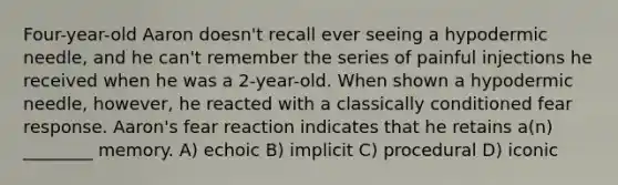 Four-year-old Aaron doesn't recall ever seeing a hypodermic needle, and he can't remember the series of painful injections he received when he was a 2-year-old. When shown a hypodermic needle, however, he reacted with a classically conditioned fear response. Aaron's fear reaction indicates that he retains a(n) ________ memory. A) echoic B) implicit C) procedural D) iconic