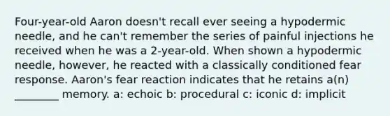 Four-year-old Aaron doesn't recall ever seeing a hypodermic needle, and he can't remember the series of painful injections he received when he was a 2-year-old. When shown a hypodermic needle, however, he reacted with a classically conditioned fear response. Aaron's fear reaction indicates that he retains a(n) ________ memory. a: echoic b: procedural c: iconic d: implicit