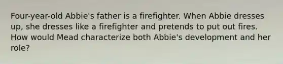 Four-year-old Abbie's father is a firefighter. When Abbie dresses up, she dresses like a firefighter and pretends to put out fires. How would Mead characterize both Abbie's development and her role?