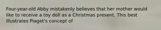 Four-year-old Abby mistakenly believes that her mother would like to receive a toy doll as a Christmas present. This best illustrates Piaget's concept of