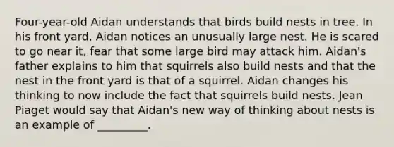 Four-year-old Aidan understands that birds build nests in tree. In his front yard, Aidan notices an unusually large nest. He is scared to go near it, fear that some large bird may attack him. Aidan's father explains to him that squirrels also build nests and that the nest in the front yard is that of a squirrel. Aidan changes his thinking to now include the fact that squirrels build nests. Jean Piaget would say that Aidan's new way of thinking about nests is an example of _________.