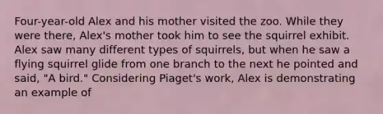 Four-year-old Alex and his mother visited the zoo. While they were there, Alex's mother took him to see the squirrel exhibit. Alex saw many different types of squirrels, but when he saw a flying squirrel glide from one branch to the next he pointed and said, "A bird." Considering Piaget's work, Alex is demonstrating an example of