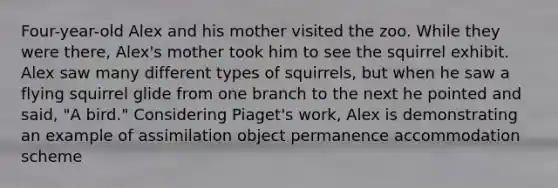 Four-year-old Alex and his mother visited the zoo. While they were there, Alex's mother took him to see the squirrel exhibit. Alex saw many different types of squirrels, but when he saw a flying squirrel glide from one branch to the next he pointed and said, "A bird." Considering Piaget's work, Alex is demonstrating an example of assimilation object permanence accommodation scheme