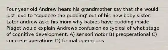 Four-year-old Andrew hears his grandmother say that she would just love to "squeeze the pudding' out of his new baby sister. Later andrew asks his mom why babies have pudding inside. Piaget would explain Andrews confusion as typical of what stage of cognitive development: A) sensorimotor B) preoperational C) concrete operations D) formal operations