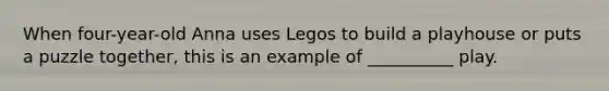 When four-year-old Anna uses Legos to build a playhouse or puts a puzzle together, this is an example of __________ play.