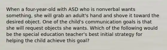 When a four-year-old with ASD who is nonverbal wants something, she will grab an adult's hand and shove it toward the desired object. One of the child's communication goals is that she will request objects she wants. Which of the following would be the special education teacher's best initial strategy for helping the child achieve this goal?