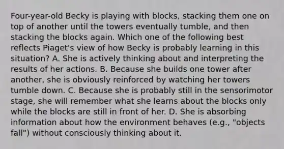 Four-year-old Becky is playing with blocks, stacking them one on top of another until the towers eventually tumble, and then stacking the blocks again. Which one of the following best reflects Piaget's view of how Becky is probably learning in this situation? A. She is actively thinking about and interpreting the results of her actions. B. Because she builds one tower after another, she is obviously reinforced by watching her towers tumble down. C. Because she is probably still in the sensorimotor stage, she will remember what she learns about the blocks only while the blocks are still in front of her. D. She is absorbing information about how the environment behaves (e.g., "objects fall") without consciously thinking about it.