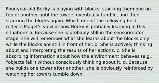 Four-year-old Becky is playing with blocks, stacking them one on top of another until the towers eventually tumble, and then stacking the blocks again. Which one of the following best reflects Piaget's view of how Becky is probably learning in this situation? a. Because she is probably still in the sensorimotor stage, she will remember what she learns about the blocks only while the blocks are still in front of her. b. She is actively thinking about and interpreting the results of her actions. c. She is absorbing information about how the environment behaves (e.g., "objects fall") without consciously thinking about it. d. Because she builds one tower after another, she is obviously reinforced by watching her towers tumble down.