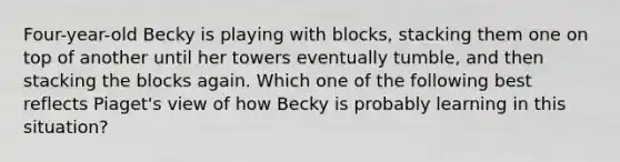 Four-year-old Becky is playing with blocks, stacking them one on top of another until her towers eventually tumble, and then stacking the blocks again. Which one of the following best reflects Piaget's view of how Becky is probably learning in this situation?