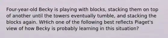 Four-year-old Becky is playing with blocks, stacking them on top of another until the towers eventually tumble, and stacking the blocks again. WHich one of the following best reflects Piaget's view of how Becky is probably learning in this situation?