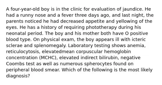 A four-year-old boy is in the clinic for evaluation of jaundice. He had a runny nose and a fever three days ago, and last night, the parents noticed he had decreased appetite and yellowing of the eyes. He has a history of requiring phototherapy during his neonatal period. The boy and his mother both have O positive blood type. On physical exam, the boy appears ill with icteric sclerae and splenomegaly. Laboratory testing shows anemia, reticulocytosis, elevatedmean corpuscular hemoglobin concentration (MCHC), elevated indirect bilirubin, negative Coombs test as well as numerous spherocytes found on peripheral blood smear. Which of the following is the most likely diagnosis?