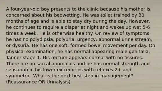 A four-year-old boy presents to the clinic because his mother is concerned about his bedwetting. He was toilet trained by 30 months of age and is able to stay dry during the day. However, he continues to require a diaper at night and wakes up wet 5-6 times a week. He is otherwise healthy. On review of symptoms, he has no polydipsia, polyuria, urgency, abnormal urine stream, or dysuria. He has one soft, formed bowel movement per day. On physical examination, he has normal appearing male genitalia, Tanner stage 1. His rectum appears normal with no fissures. There are no sacral anomalies and he has normal strength and sensation in his lower extremities with reflexes 2+ and symmetric. What is the next best step in management? (Reassurance OR Urinalysis)