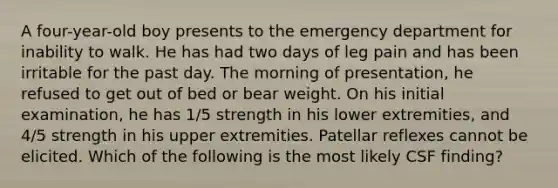 A four-year-old boy presents to the emergency department for inability to walk. He has had two days of leg pain and has been irritable for the past day. The morning of presentation, he refused to get out of bed or bear weight. On his initial examination, he has 1/5 strength in his lower extremities, and 4/5 strength in his upper extremities. Patellar reflexes cannot be elicited. Which of the following is the most likely CSF finding?