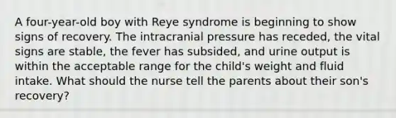 A four-year-old boy with Reye syndrome is beginning to show signs of recovery. The intracranial pressure has receded, the vital signs are stable, the fever has subsided, and urine output is within the acceptable range for the child's weight and fluid intake. What should the nurse tell the parents about their son's recovery?