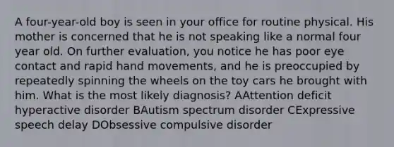 A four-year-old boy is seen in your office for routine physical. His mother is concerned that he is not speaking like a normal four year old. On further evaluation, you notice he has poor eye contact and rapid hand movements, and he is preoccupied by repeatedly spinning the wheels on the toy cars he brought with him. What is the most likely diagnosis? AAttention deficit hyperactive disorder BAutism spectrum disorder CExpressive speech delay DObsessive compulsive disorder