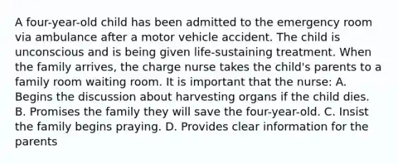 A four-year-old child has been admitted to the emergency room via ambulance after a motor vehicle accident. The child is unconscious and is being given life-sustaining treatment. When the family arrives, the charge nurse takes the child's parents to a family room waiting room. It is important that the nurse: A. Begins the discussion about harvesting organs if the child dies. B. Promises the family they will save the four-year-old. C. Insist the family begins praying. D. Provides clear information for the parents