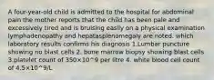 A four-year-old child is admitted to the hospital for abdominal pain the mother reports that the child has been pale and excessively tired and is bruising easily on a physical examination lymphadenopathy and hepatasplenomegaly are noted. which laboratory results confirms his diagnosis 1.Lumbar puncture showing no blast cells 2. bone marrow biopsy showing blast cells 3.platelet count of 350×10^9 per litre 4. white blood cell count of 4.5×10^9/L