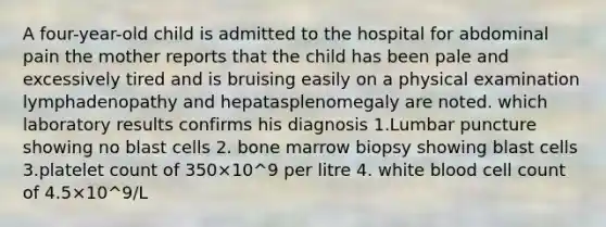 A four-year-old child is admitted to the hospital for abdominal pain the mother reports that the child has been pale and excessively tired and is bruising easily on a physical examination lymphadenopathy and hepatasplenomegaly are noted. which laboratory results confirms his diagnosis 1.Lumbar puncture showing no blast cells 2. bone marrow biopsy showing blast cells 3.platelet count of 350×10^9 per litre 4. white blood cell count of 4.5×10^9/L