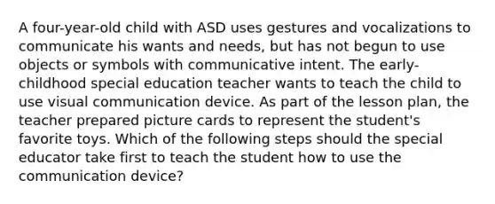 A four-year-old child with ASD uses gestures and vocalizations to communicate his wants and needs, but has not begun to use objects or symbols with communicative intent. The early-childhood special education teacher wants to teach the child to use visual communication device. As part of the lesson plan, the teacher prepared picture cards to represent the student's favorite toys. Which of the following steps should the special educator take first to teach the student how to use the communication device?