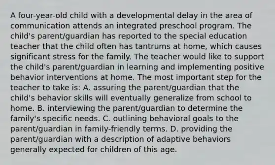 A four-year-old child with a developmental delay in the area of communication attends an integrated preschool program. The child's parent/guardian has reported to the special education teacher that the child often has tantrums at home, which causes significant stress for the family. The teacher would like to support the child's parent/guardian in learning and implementing positive behavior interventions at home. The most important step for the teacher to take is: A. assuring the parent/guardian that the child's behavior skills will eventually generalize from school to home. B. interviewing the parent/guardian to determine the family's specific needs. C. outlining behavioral goals to the parent/guardian in family-friendly terms. D. providing the parent/guardian with a description of adaptive behaviors generally expected for children of this age.